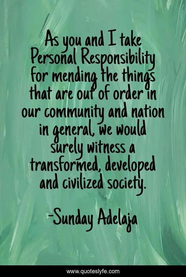 As you and I take Personal Responsibility for mending the things that are out of order in our community and nation in general, we would surely witness a transformed, developed and civilized society.