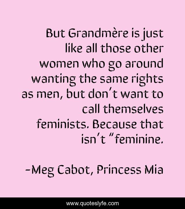 But Grandmère is just like all those other women who go around wanting the same rights as men, but don’t want to call themselves feminists. Because that isn’t “feminine.