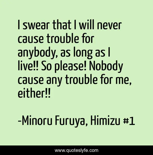 I swear that I will never cause trouble for anybody, as long as I live!! So please! Nobody cause any trouble for me, either!!