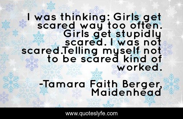 I was thinking: Girls get scared way too often. Girls get stupidly scared. I was not scared.Telling myself not to be scared kind of worked.