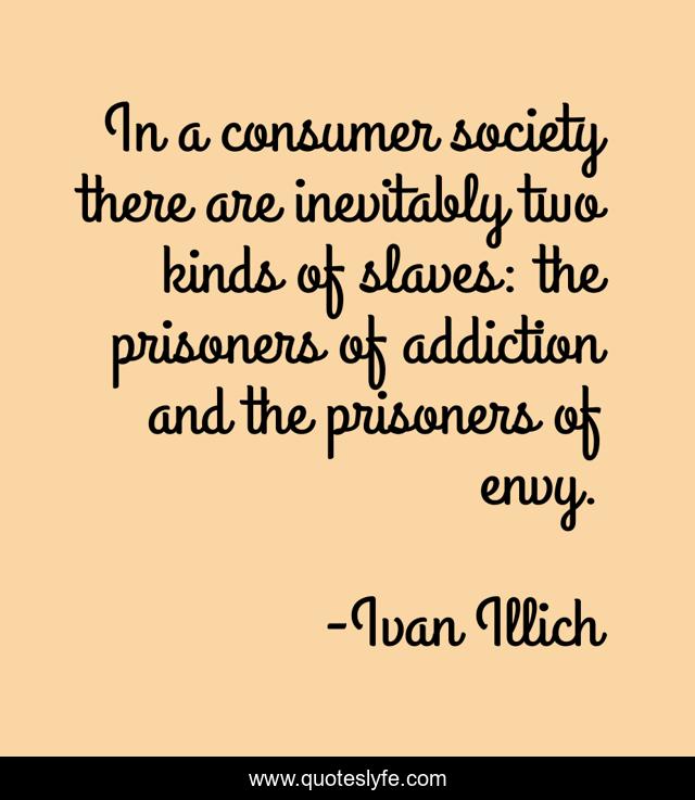 In a consumer society there are inevitably two kinds of slaves: the prisoners of addiction and the prisoners of envy.