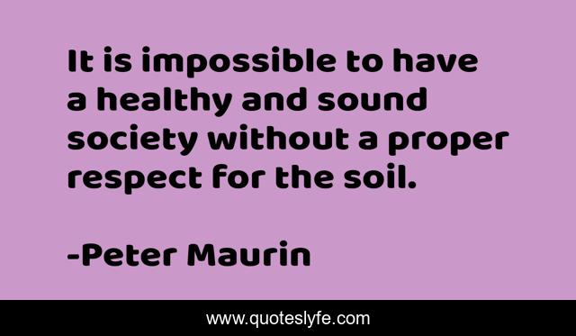 It is impossible to have a healthy and sound society without a proper respect for the soil.