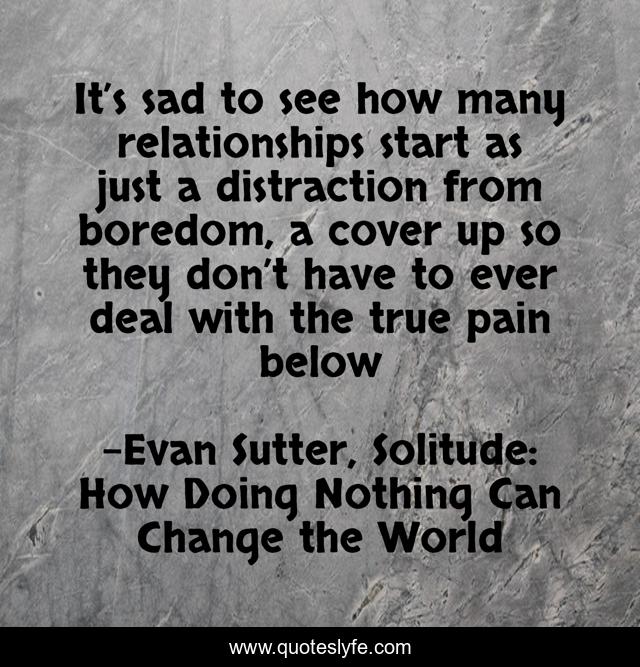 It’s sad to see how many relationships start as just a distraction from boredom, a cover up so they don’t have to ever deal with the true pain below