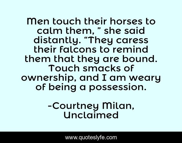 Men touch their horses to calm them, ” she said distantly. “They caress their falcons to remind them that they are bound. Touch smacks of ownership, and I am weary of being a possession.