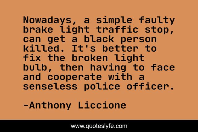 Nowadays, a simple faulty brake light traffic stop, can get a black person killed. It's better to fix the broken light bulb, then having to face and cooperate with a senseless police officer.