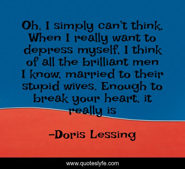 Oh, I simply can’t think. When I really want to depress myself, I think of all the brilliant men I know, married to their stupid wives. Enough to break your heart, it really is