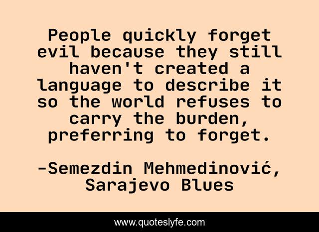People quickly forget evil because they still haven't created a language to describe it so the world refuses to carry the burden, preferring to forget.