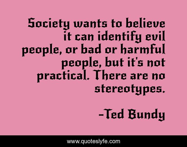 Society wants to believe it can identify evil people, or bad or harmful people, but it's not practical. There are no stereotypes.