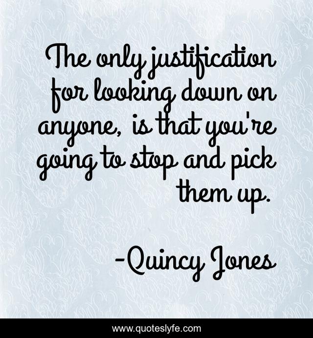 The only justification for looking down on anyone, is that you're going to stop and pick them up.