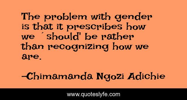 The problem with gender is that it prescribes how we ´should' be rather than recognizing how we are.