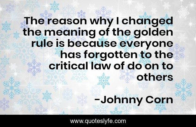 The reason why I changed the meaning of the golden rule is because everyone has forgotten to the critical law of do on to others