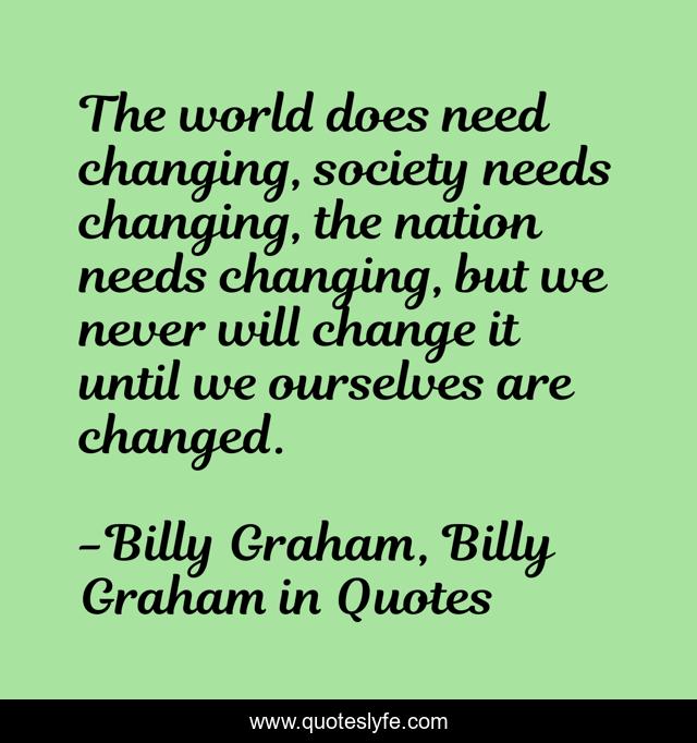 The world does need changing, society needs changing, the nation needs changing, but we never will change it until we ourselves are changed.