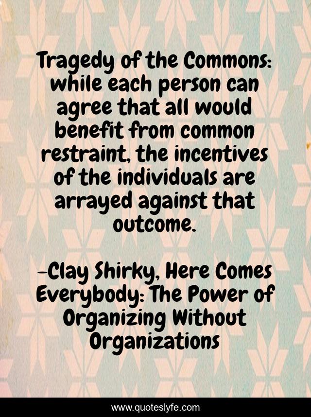 Tragedy of the Commons: while each person can agree that all would benefit from common restraint, the incentives of the individuals are arrayed against that outcome.