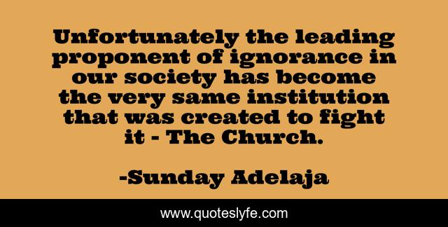 Unfortunately the leading proponent of ignorance in our society has become the very same institution that was created to fight it - The Church.