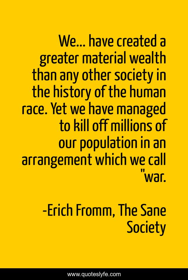 We... have created a greater material wealth than any other society in the history of the human race. Yet we have managed to kill off millions of our population in an arrangement which we call 