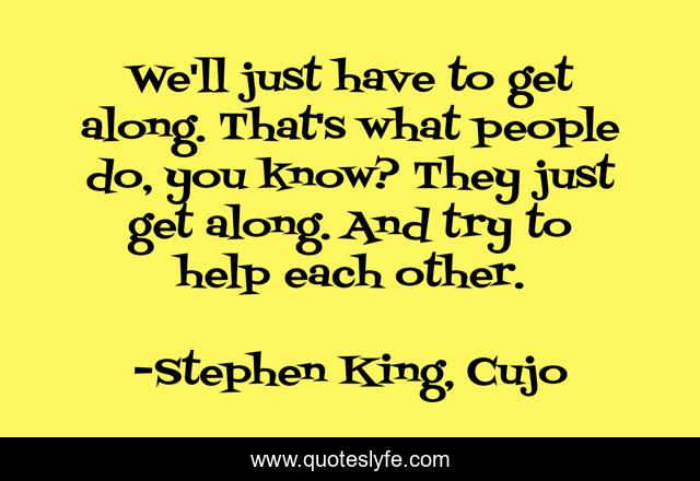 We'll just have to get along. That's what people do, you know? They just get along. And try to help each other.