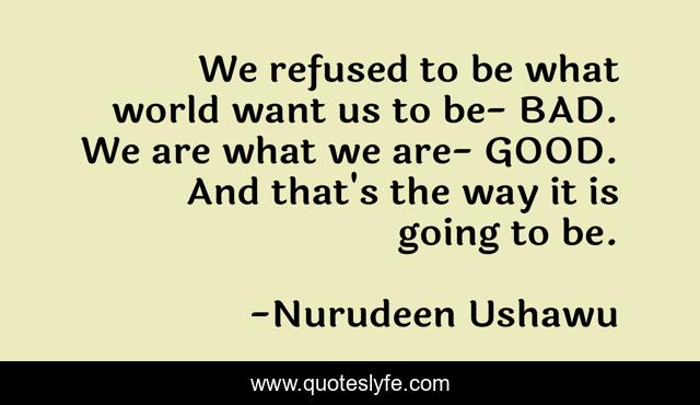 We refused to be what world want us to be- BAD. We are what we are- GOOD. And that's the way it is going to be.