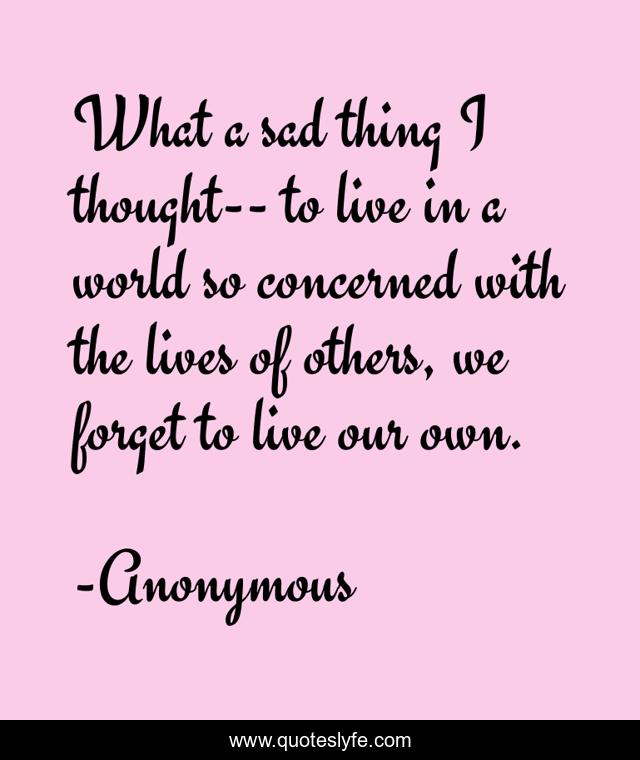 What a sad thing I thought-- to live in a world so concerned with the lives of others, we forget to live our own.