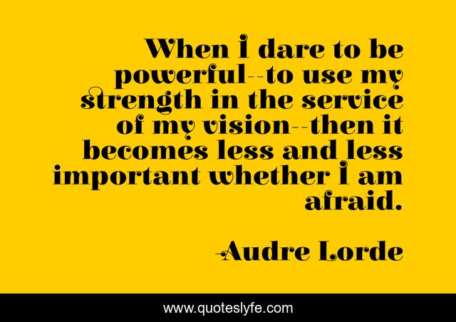 When I dare to be powerful--to use my strength in the service of my vision--then it becomes less and less important whether I am afraid.