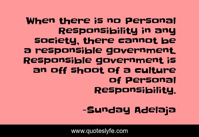When there is no Personal Responsibility in any society, there cannot be a responsible government. Responsible government is an off shoot of a culture of Personal Responsibility.