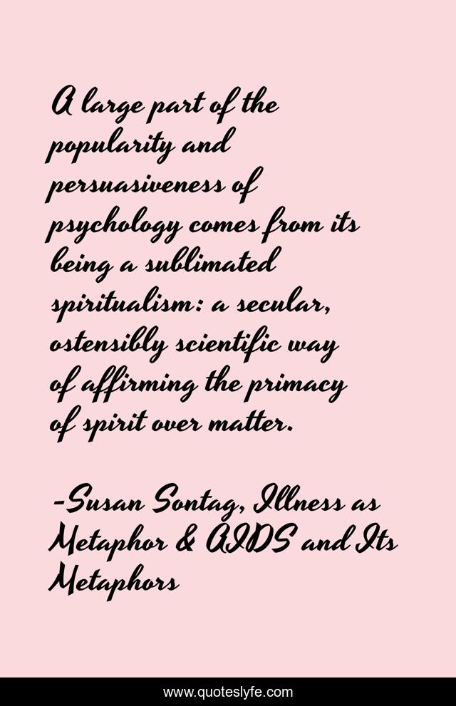 A large part of the popularity and persuasiveness of psychology comes from its being a sublimated spiritualism: a secular, ostensibly scientific way of affirming the primacy of spirit over matter.