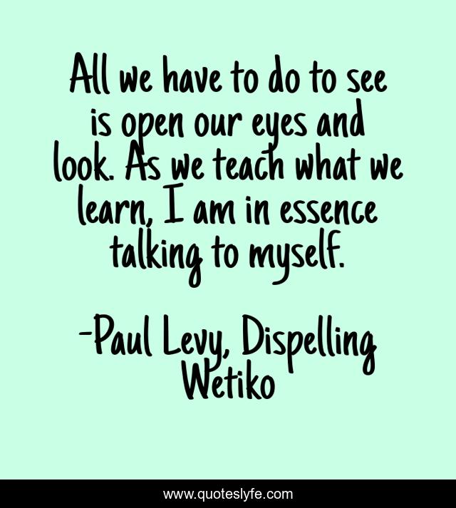 All we have to do to see is open our eyes and look. As we teach what we learn, I am in essence talking to myself.