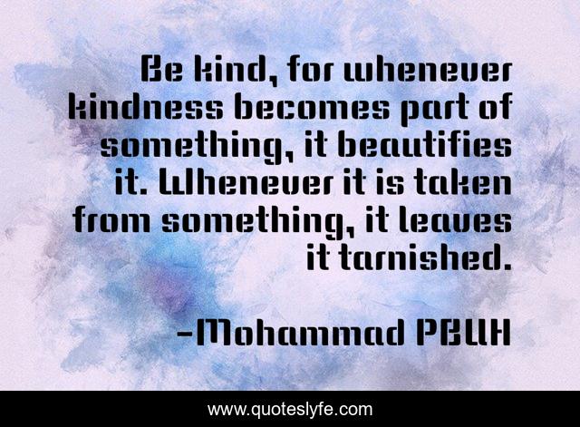 Be kind, for whenever kindness becomes part of something, it beautifies it. Whenever it is taken from something, it leaves it tarnished.