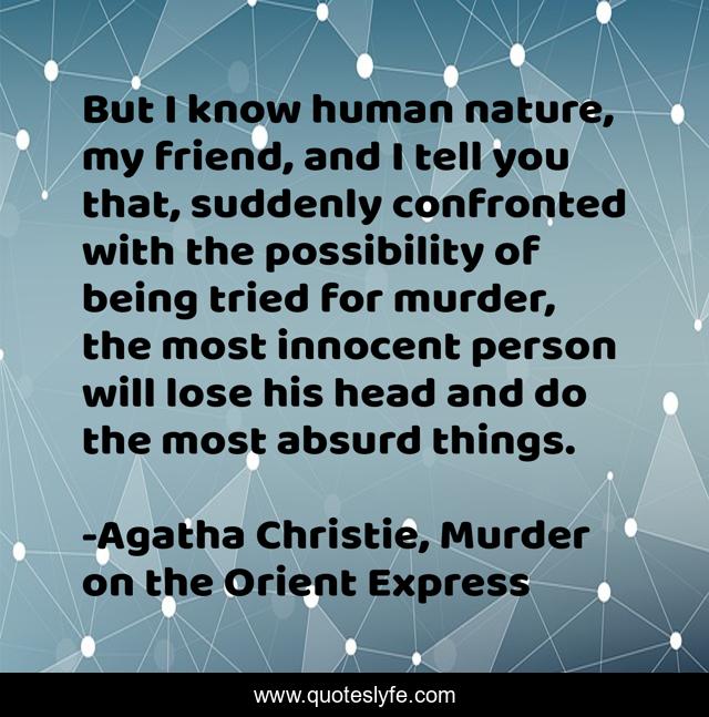 But I know human nature, my friend, and I tell you that, suddenly confronted with the possibility of being tried for murder, the most innocent person will lose his head and do the most absurd things.