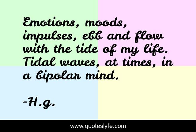 Emotions, moods, impulses, ebb and flow with the tide of my life. Tidal waves, at times, in a bipolar mind.
