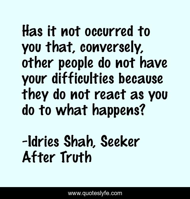 Has it not occurred to you that, conversely, other people do not have your difficulties because they do not react as you do to what happens?