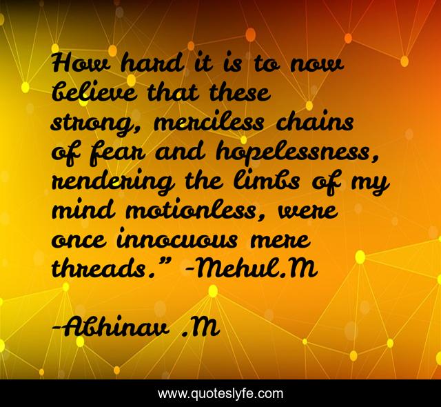 How hard it is to now believe that these strong, merciless chains of fear and hopelessness, rendering the limbs of my mind motionless, were once innocuous mere threads.” -Mehul.M