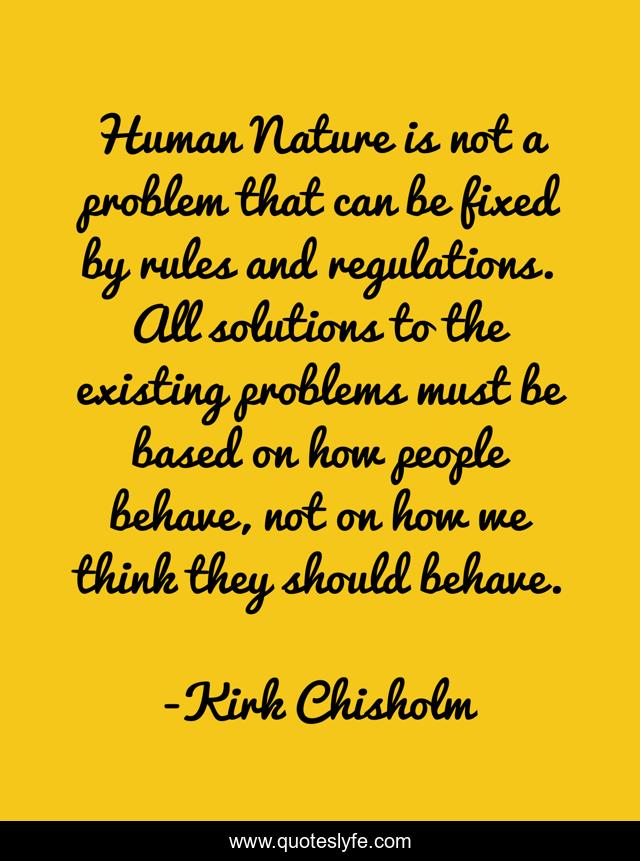 Human Nature is not a problem that can be fixed by rules and regulations. All solutions to the existing problems must be based on how people behave, not on how we think they should behave.