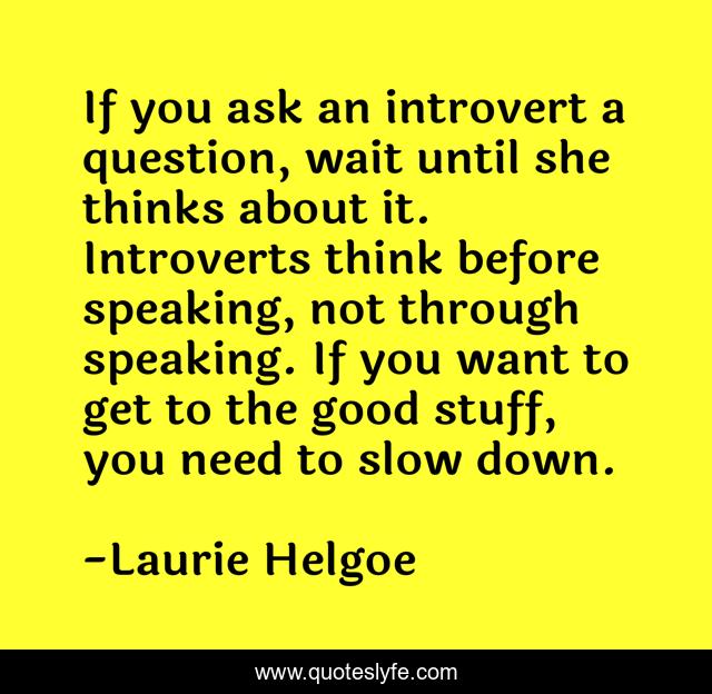 If you ask an introvert a question, wait until she thinks about it. Introverts think before speaking, not through speaking. If you want to get to the good stuff, you need to slow down.