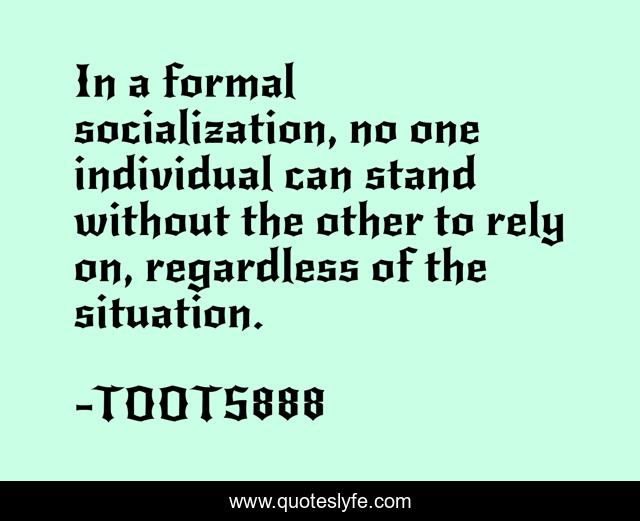 In a formal socialization, no one individual can stand without the other to rely on, regardless of the situation.