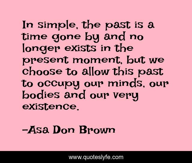 In simple, the past is a time gone by and no longer exists in the present moment, but we choose to allow this past to occupy our minds, our bodies and our very existence.