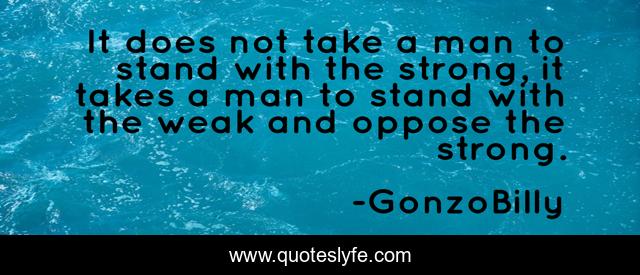 It does not take a man to stand with the strong, it takes a man to stand with the weak and oppose the strong.