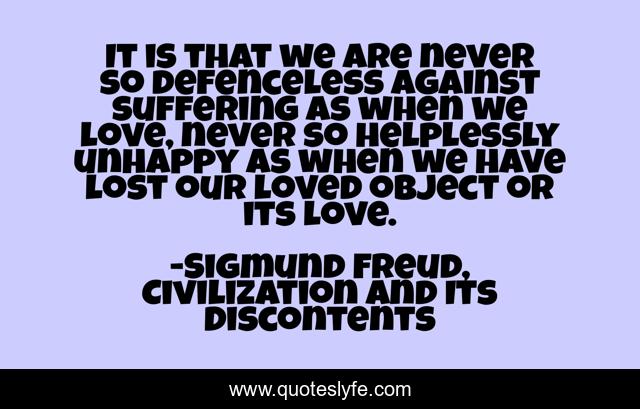 It is that we are never so defenceless against suffering as when we love, never so helplessly unhappy as when we have lost our loved object or its love.