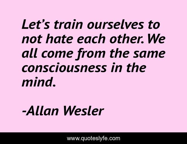 Let’s train ourselves to not hate each other. We all come from the same consciousness in the mind.