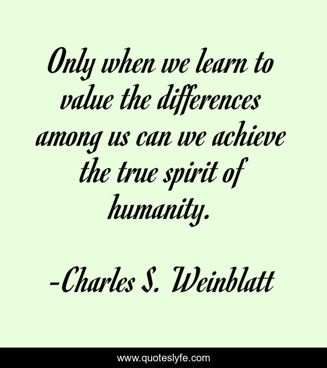 Only when we learn to value the differences among us can we achieve the true spirit of humanity.