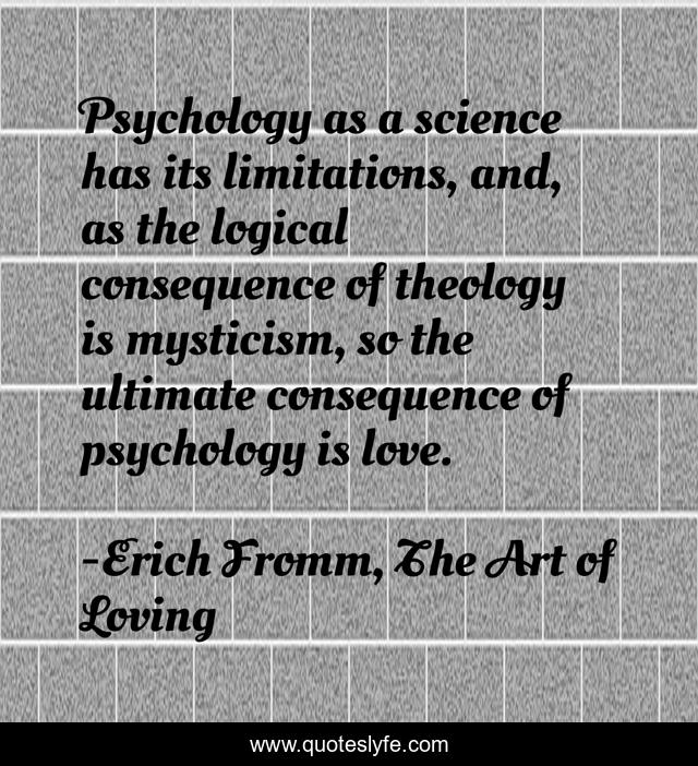 Psychology as a science has its limitations, and, as the logical consequence of theology is mysticism, so the ultimate consequence of psychology is love.
