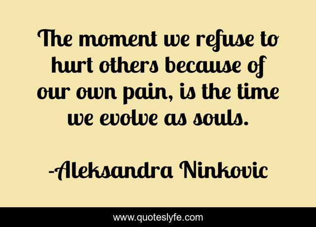 The moment we refuse to hurt others because of our own pain, is the time we evolve as souls.