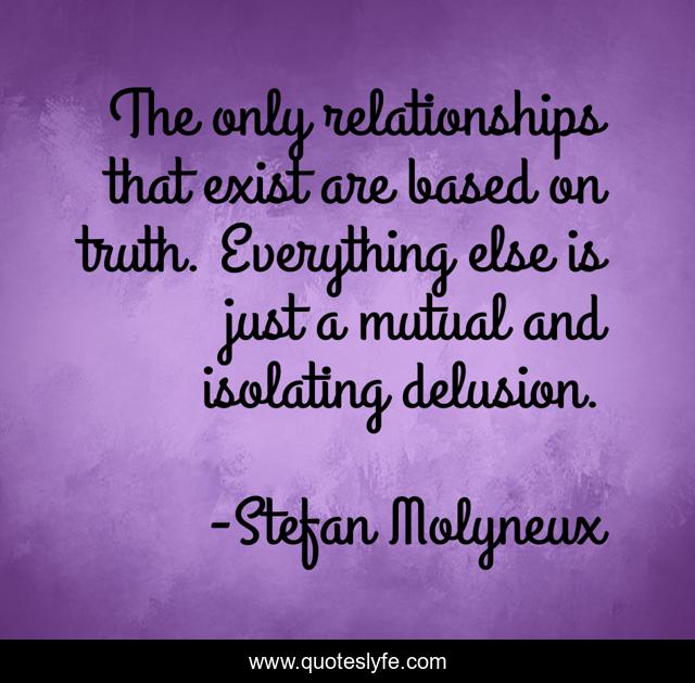 The only relationships that exist are based on truth. Everything else is just a mutual and isolating delusion.