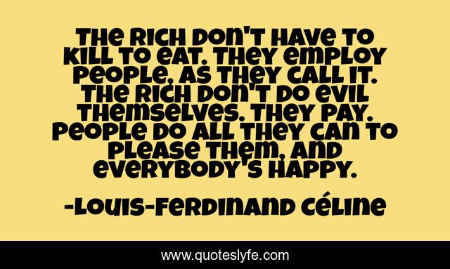 The rich don't have to kill to eat. They employ people, as they call it. The rich don't do evil themselves. They pay. People do all they can to please them, and everybody's happy.
