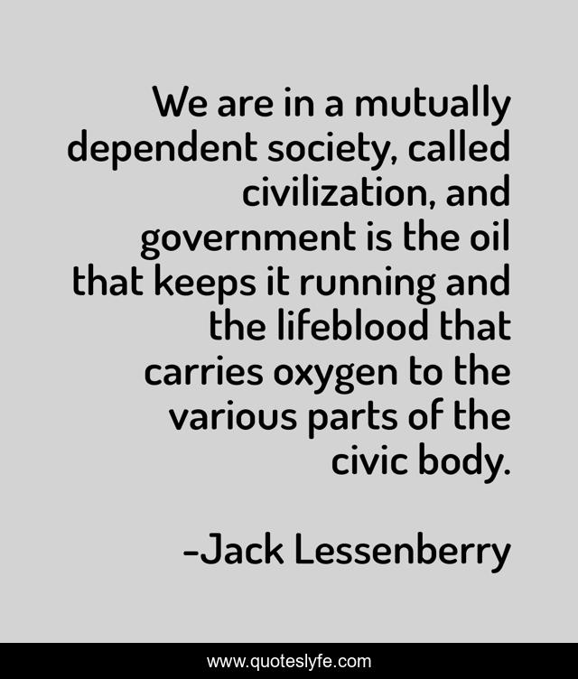 We are in a mutually dependent society, called civilization, and government is the oil that keeps it running and the lifeblood that carries oxygen to the various parts of the civic body.