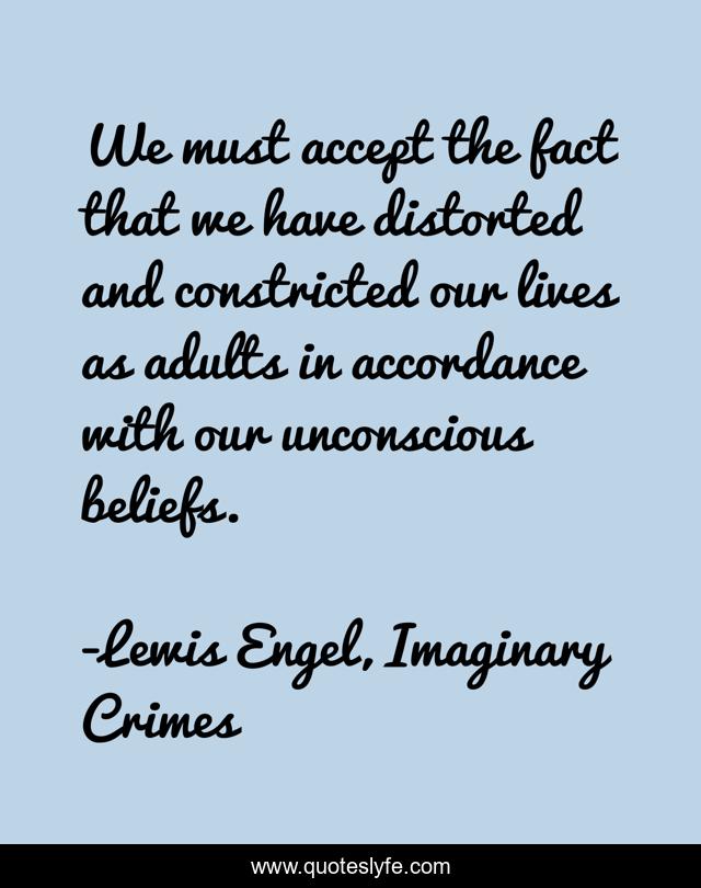 We must accept the fact that we have distorted and constricted our lives as adults in accordance with our unconscious beliefs.