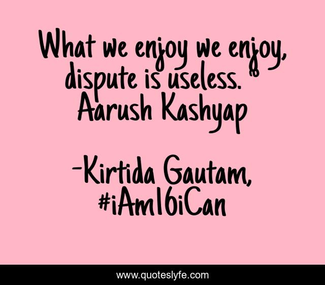 What we enjoy we enjoy, dispute is useless. ~ Aarush Kashyap