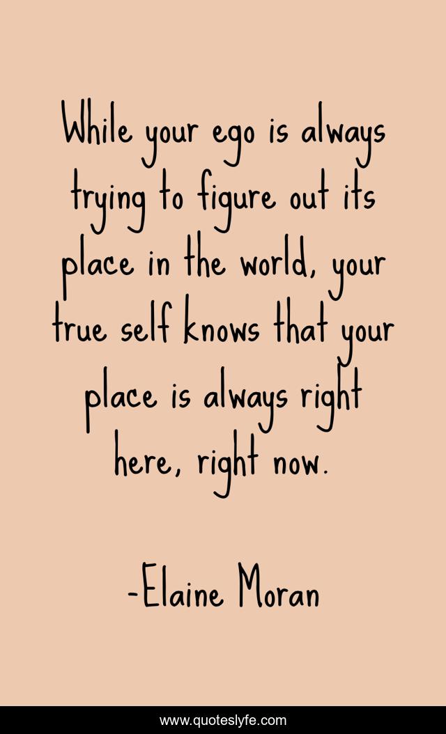 While your ego is always trying to figure out its place in the world, your true self knows that your place is always right here, right now.