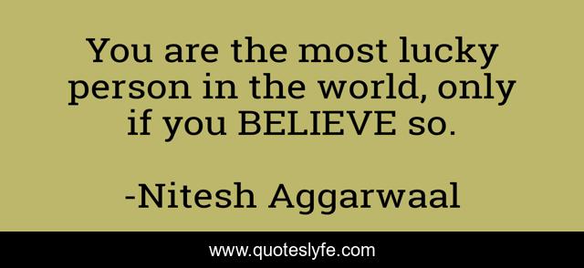 You are the most lucky person in the world, only if you BELIEVE so.