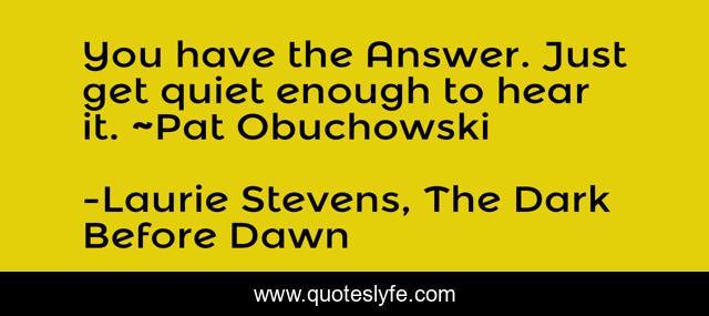 You have the Answer. Just get quiet enough to hear it. ~Pat Obuchowski