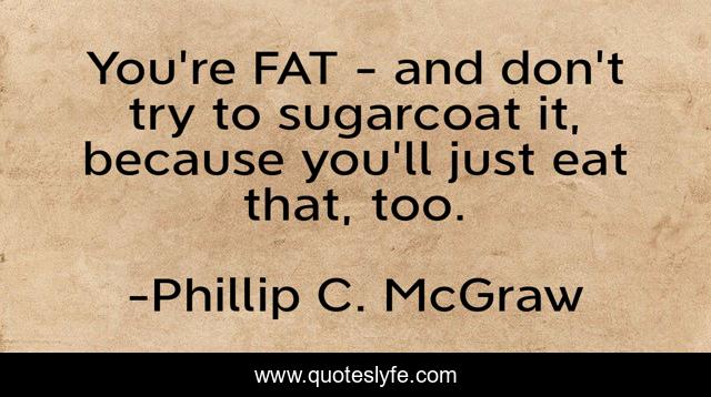 You're FAT - and don't try to sugarcoat it, because you'll just eat that, too.